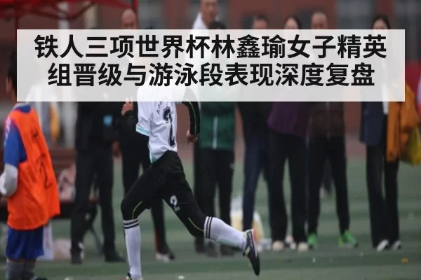 铁人三项世界杯林鑫瑜女子精英组晋级与游泳段表现深度复盘